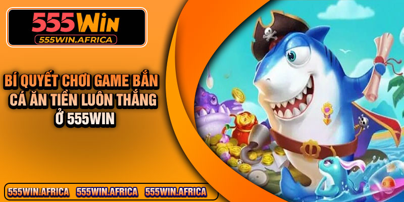 Bí quyết chơi game bắn cá ăn tiền luôn thắng ở 555Win