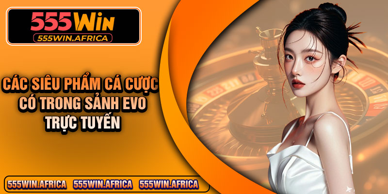 Các siêu phẩm cá cược có trong sảnh EVO trực tuyến
