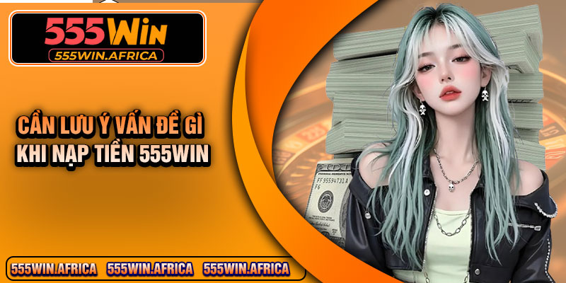 Cần lưu ý vấn đề gì khi nạp tiền 555WIN