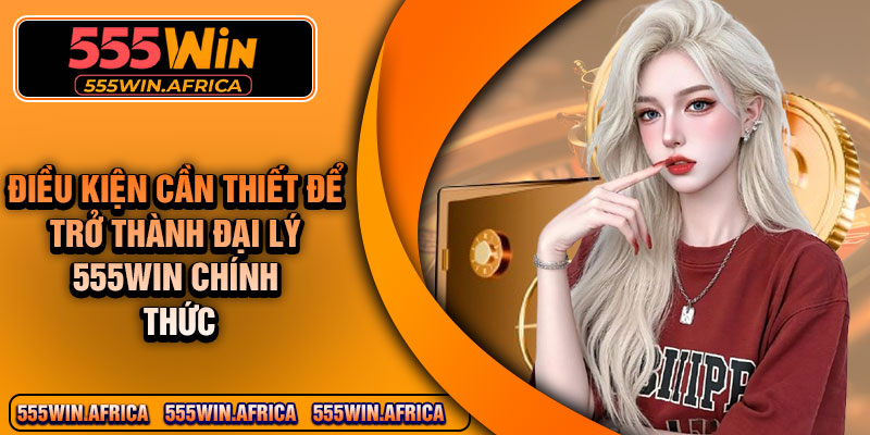 Điều kiện cần thiết để trở thành đại lý 555Win chính thức