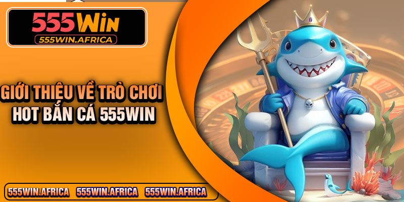 Giới thiệu về trò chơi hot bắn cá 555Win