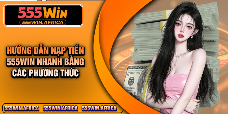Hướng dẫn nạp tiền 555WIN nhanh bằng các phương thức