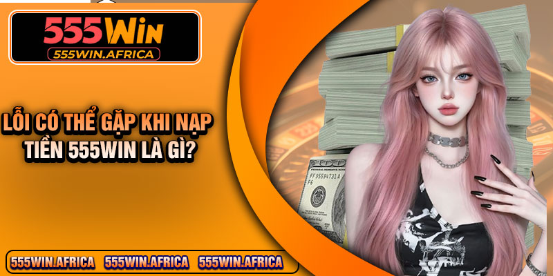 Lỗi có thể gặp khi nạp tiền 555WIN là gì?