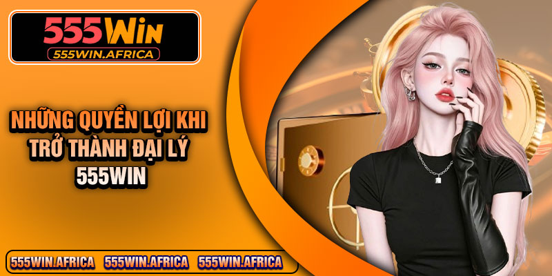 Những quyền lợi khi trở thành đại lý 555Win